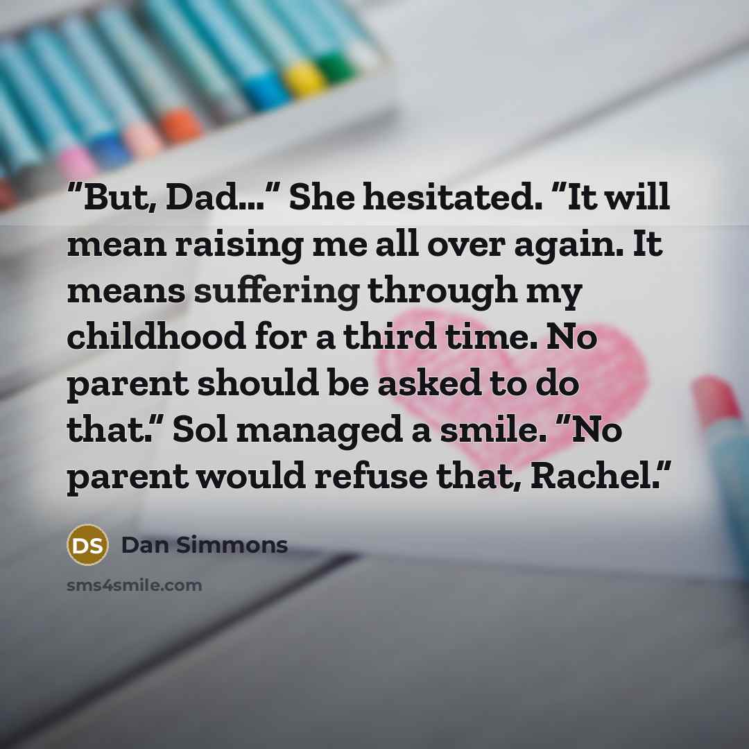 “But, Dad…” She hesitated. “It will mean raising me all over again. It means suffering through my childhood for a third time. No parent should be asked to do that.” Sol managed a smile. “No parent would refuse that, Rachel.” quote by Dan Simmons