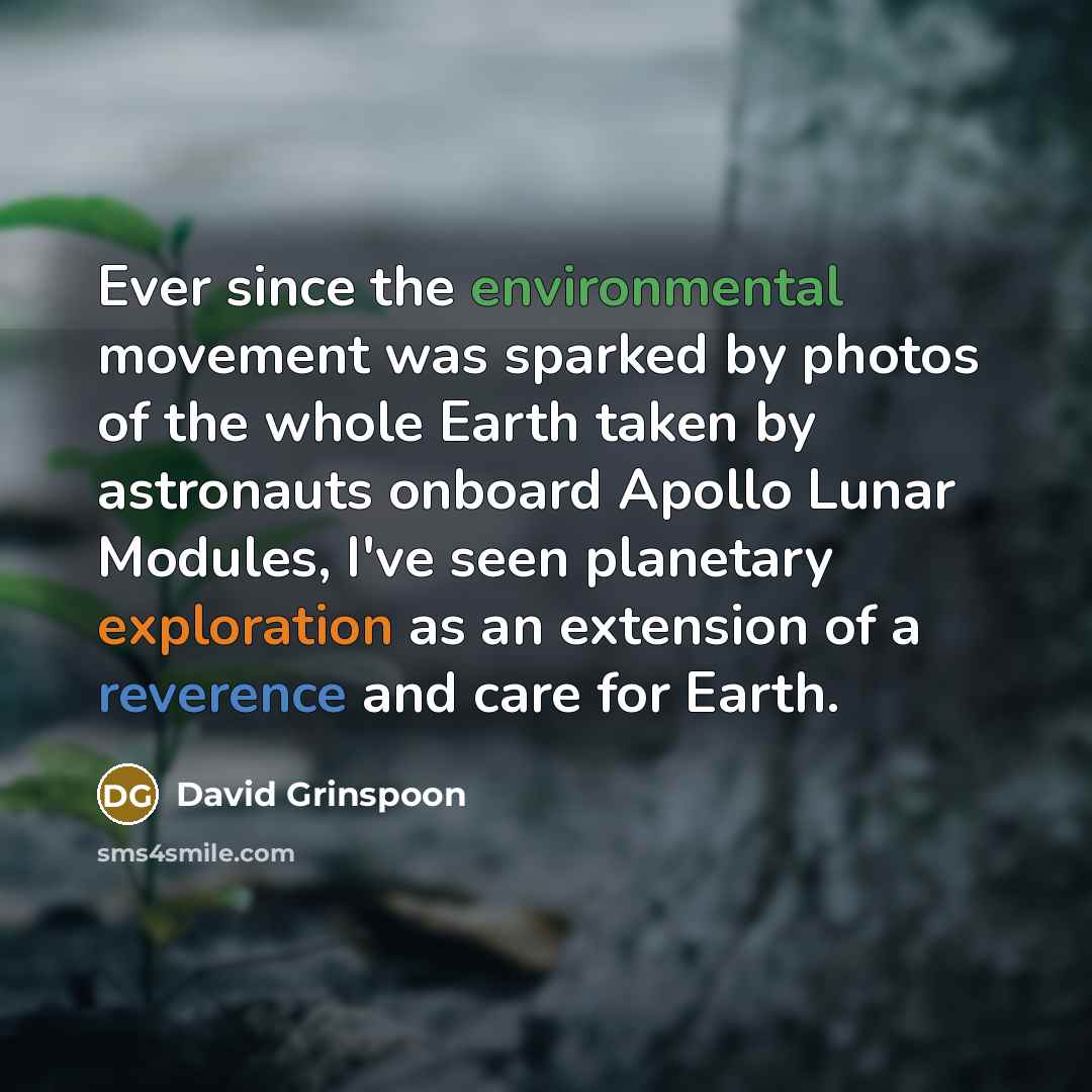 “Ever since the environmental movement was sparked by photos of the whole Earth taken by astronauts onboard Apollo Lunar Modules, I've seen planetary exploration as an extension of a reverence and care for Earth.” quote by David Grinspoon