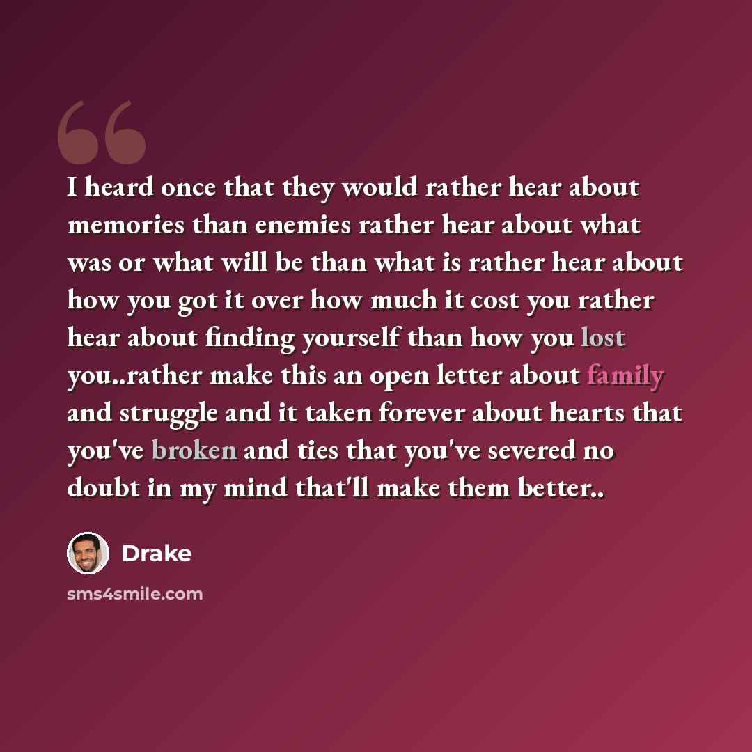 “I heard once that they would rather hear about memories than enemies rather hear about what was or what will be than what is rather hear about how you got it over how much it cost you rather hear about finding yourself than how you lost you..rather make this an open letter about family and…” quote by Drake