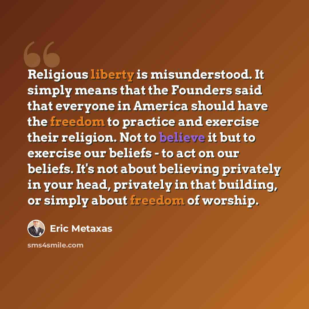 “Religious liberty is misunderstood. It simply means that the Founders said that everyone in America should have the freedom to practice and exercise their religion. Not to believe it but to exercise our beliefs - to act on our beliefs. It's not about believing privately in your head, privately in…” quote by Eric Metaxas