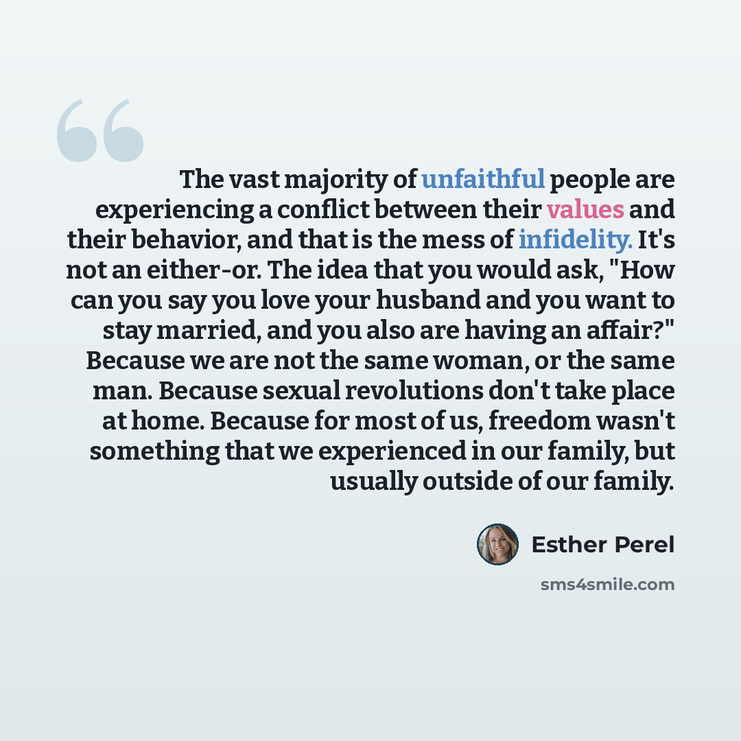 “The vast majority of unfaithful people are experiencing a conflict between their values and their behavior, and that is the mess of infidelity. It's not an either-or. The idea that you would ask, "How can you say you love your husband and you want to stay married, and you also are having an…” quote by Esther Perel