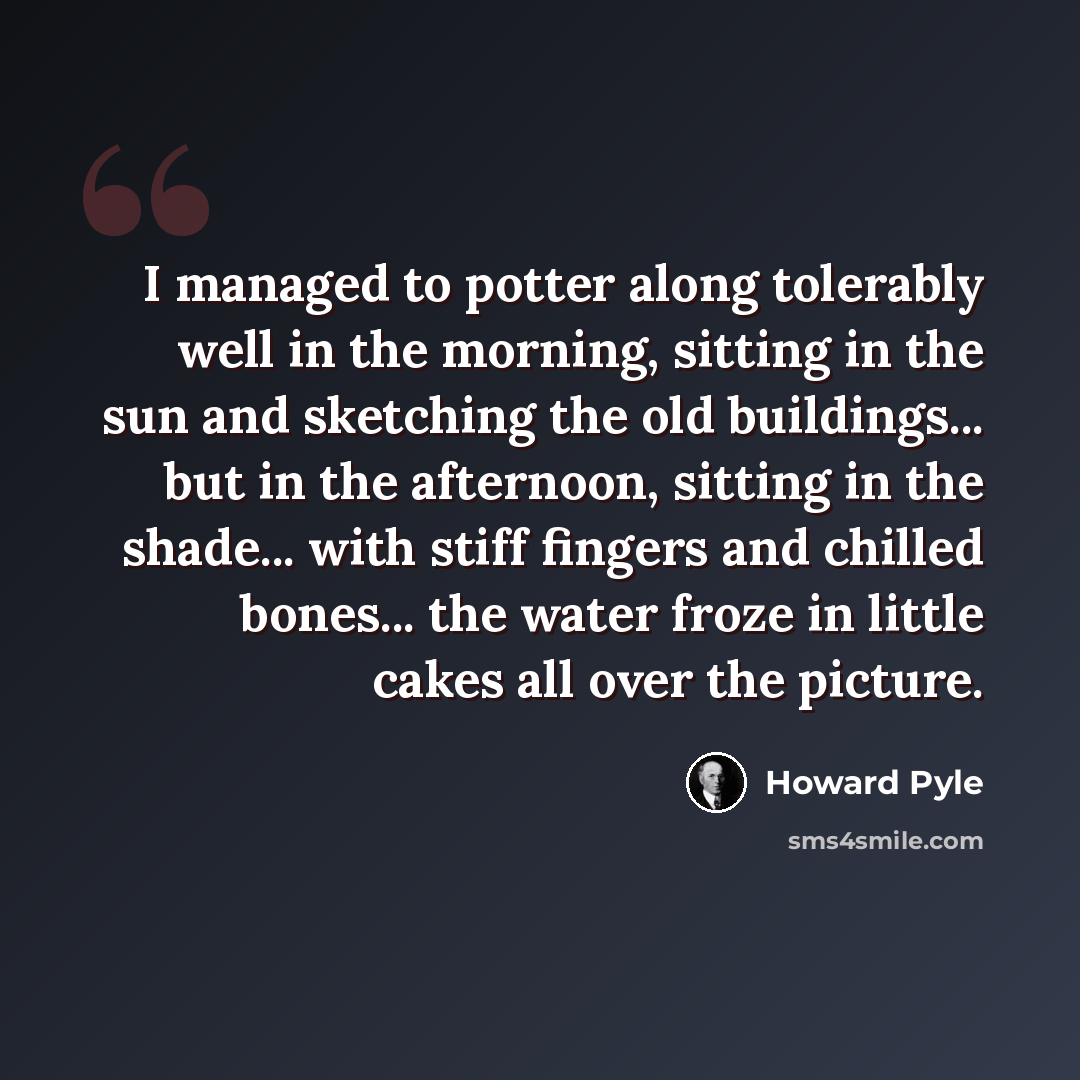 “I managed to potter along tolerably well in the morning, sitting in the sun and sketching the old buildings... but in the afternoon, sitting in the shade... with stiff fingers and chilled bones... the water froze in little cakes all over the picture.” quote by Howard Pyle