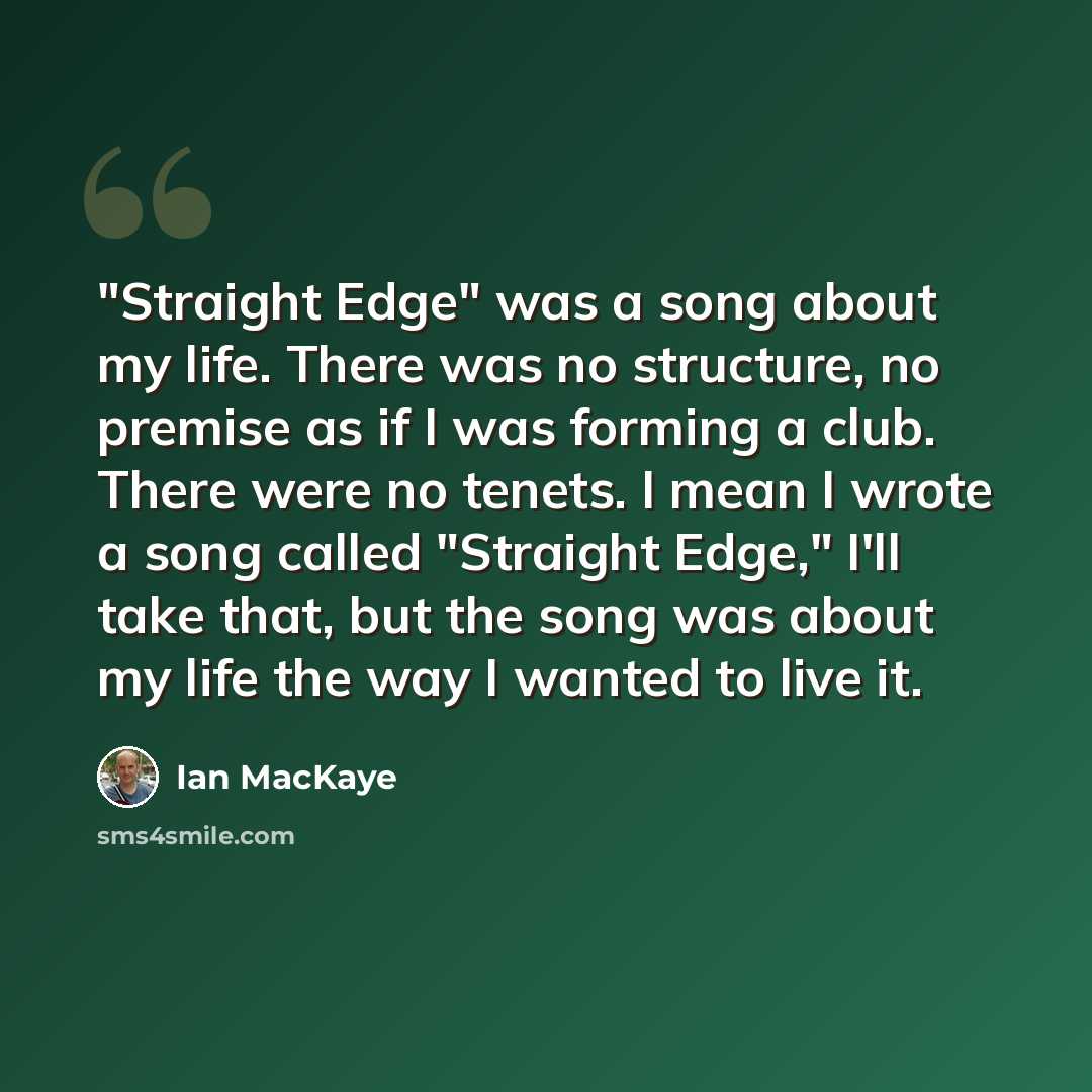 “"Straight Edge" was a song about my life. There was no structure, no premise as if I was forming a club. There were no tenets. I mean I wrote a song called "Straight Edge," I'll take that, but the song was about my life the way I wanted to live it.” quote by Ian MacKaye
