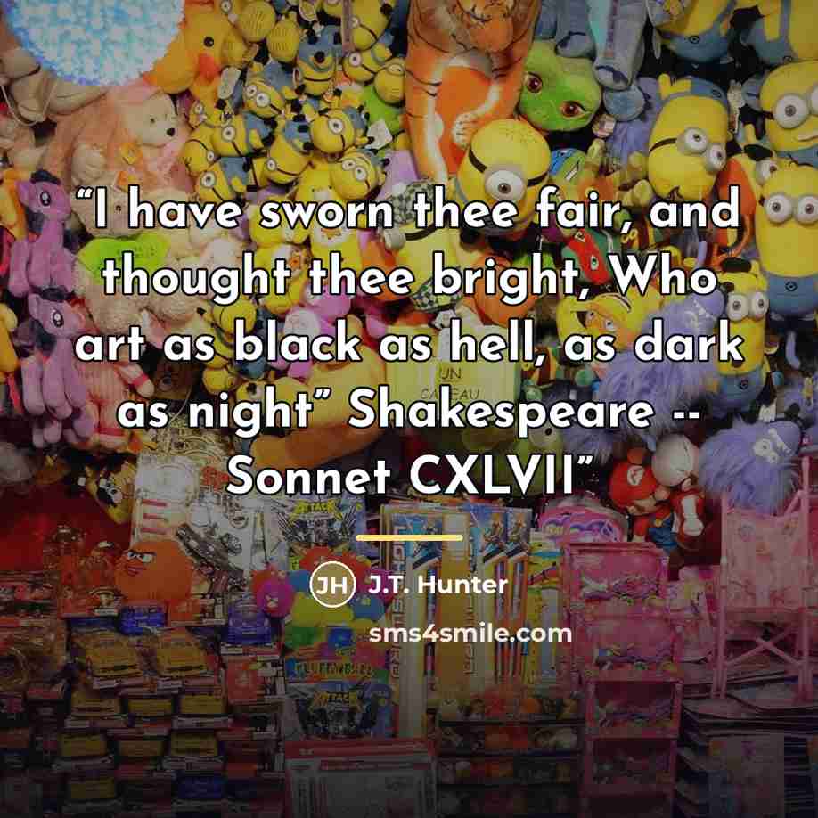 “I have sworn thee fair, and thought thee bright, Who art as black as hell, as dark as night” Shakespeare -- Sonnet CXLVII” quote by J.T. Hunter