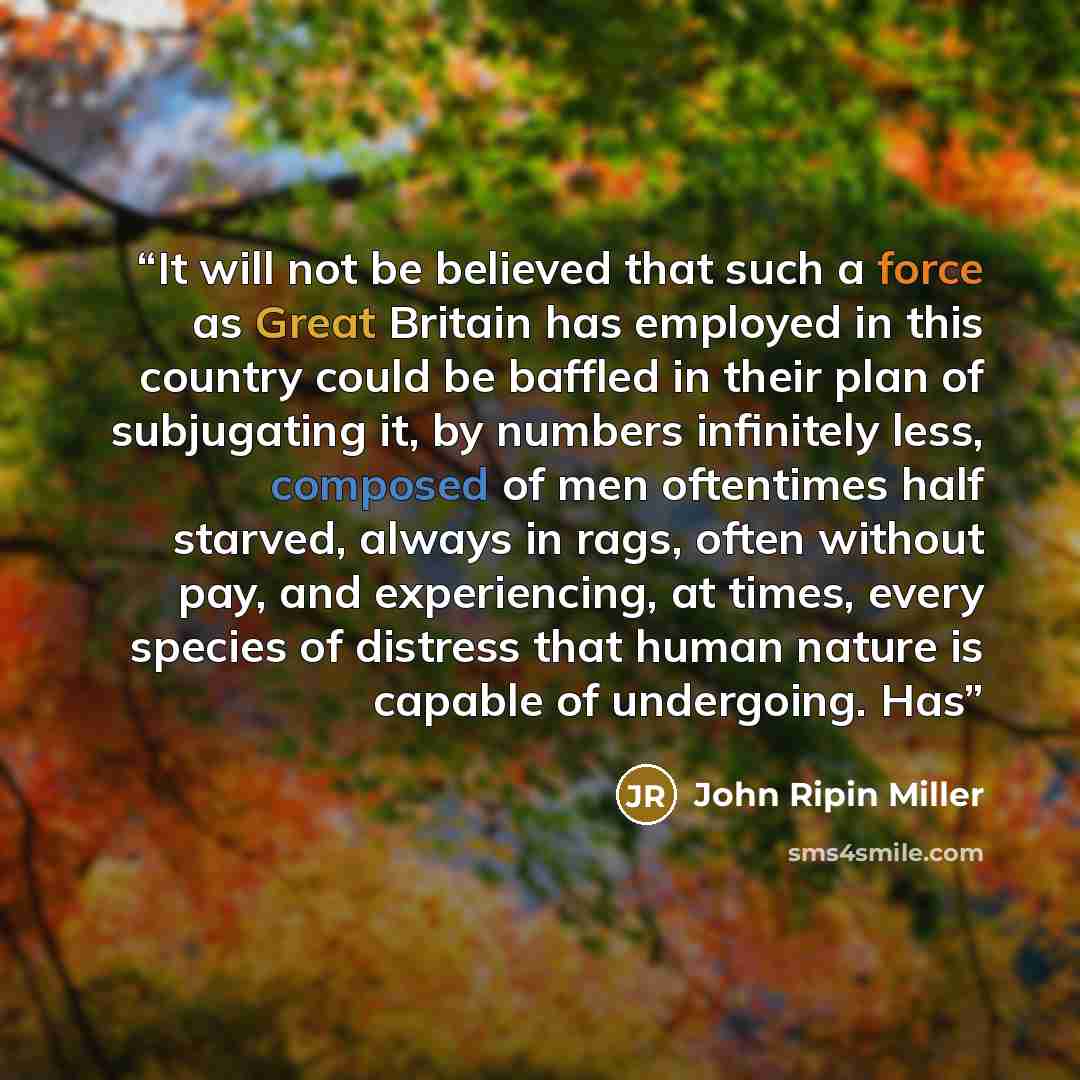 “It will not be believed that such a force as Great Britain has employed in this country could be baffled in their plan of subjugating it, by numbers infinitely less, composed of men oftentimes half starved, always in rags, often without pay, and experiencing, at times, every species of distress…” quote by John Ripin Miller