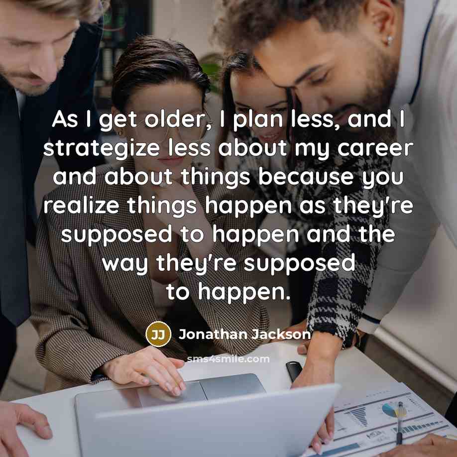 “As I get older, I plan less, and I strategize less about my career and about things because you realize things happen as they're supposed to happen and the way they're supposed to happen.” quote by Jonathan Jackson