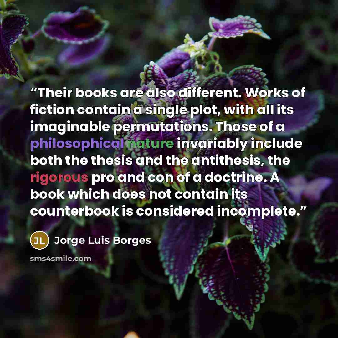 “Their books are also different. Works of fiction contain a single plot, with all its imaginable permutations. Those of a philosophical nature invariably include both the thesis and the antithesis, the rigorous pro and con of a doctrine. A book which does not contain its counterbook is considered…” quote by Jorge Luis Borges