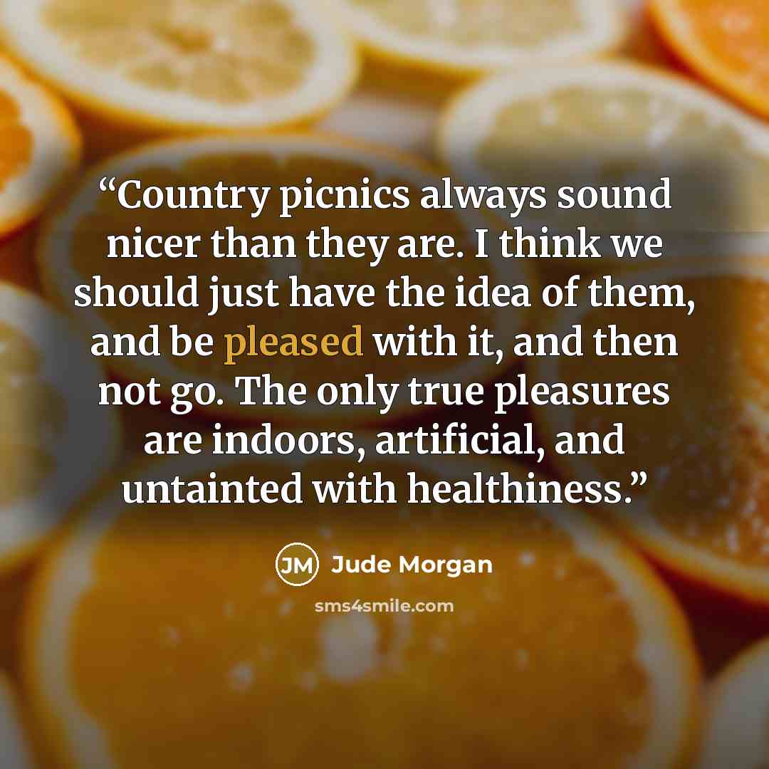 “Country picnics always sound nicer than they are. I think we should just have the idea of them, and be pleased with it, and then not go. The only true pleasures are indoors, artificial, and untainted with healthiness.” quote by Jude Morgan