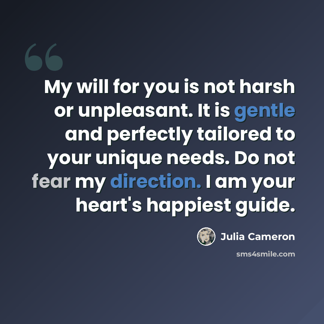 “My will for you is not harsh or unpleasant. It is gentle and perfectly tailored to your unique needs. Do not fear my direction. I am your heart's happiest guide.” quote by Julia Cameron