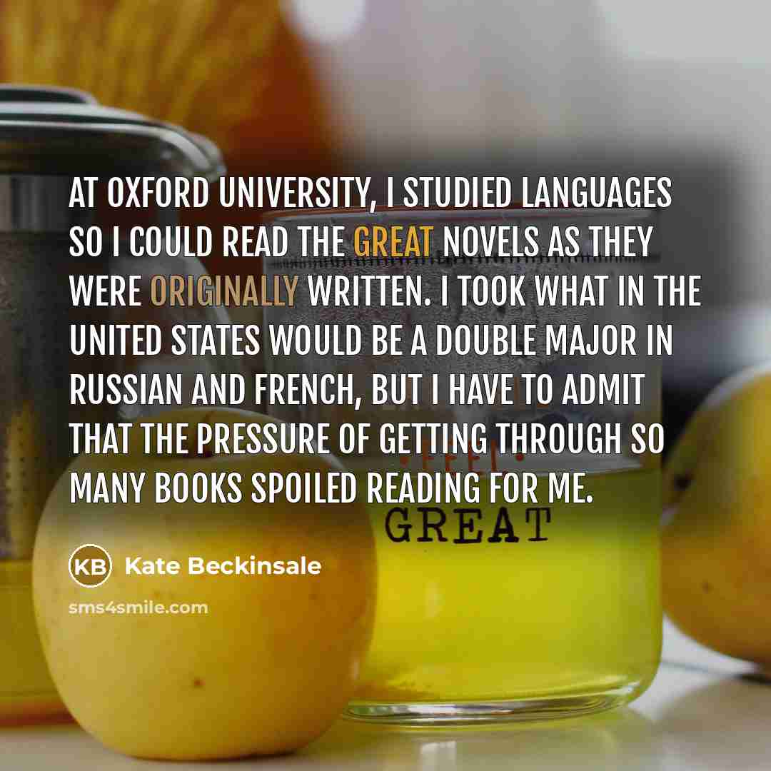 “At Oxford University, I studied languages so I could read the great novels as they were originally written. I took what in the United States would be a double major in Russian and French, but I have to admit that the pressure of getting through so many books spoiled reading for me.” quote by Kate Beckinsale
