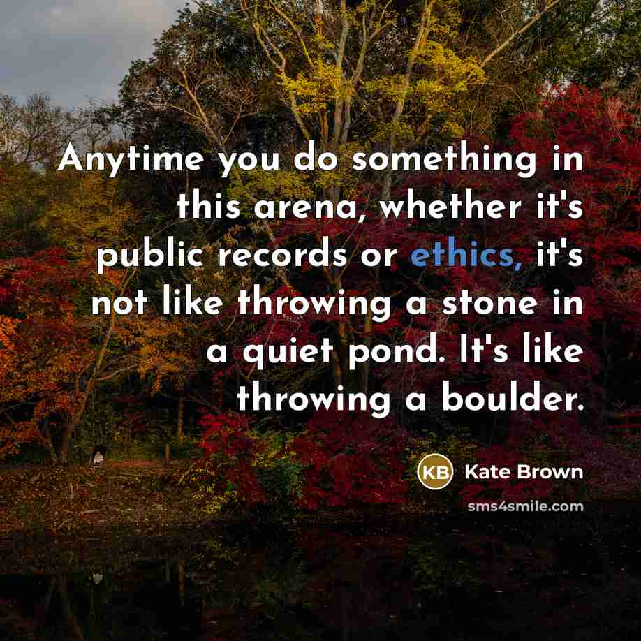 “Anytime you do something in this arena, whether it's public records or ethics, it's not like throwing a stone in a quiet pond. It's like throwing a boulder.” quote by Kate Brown