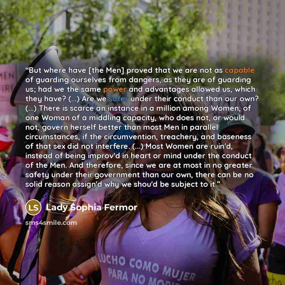 “But where have [the Men] proved that we are not as capable of guarding ourselves from dangers, as they are of guarding us; had we the same power and advantages allowed us, which they have? (...) Are we safer under their conduct than our own? (...) There is scarce an instance in a million among…” quote by Lady Sophia Fermor