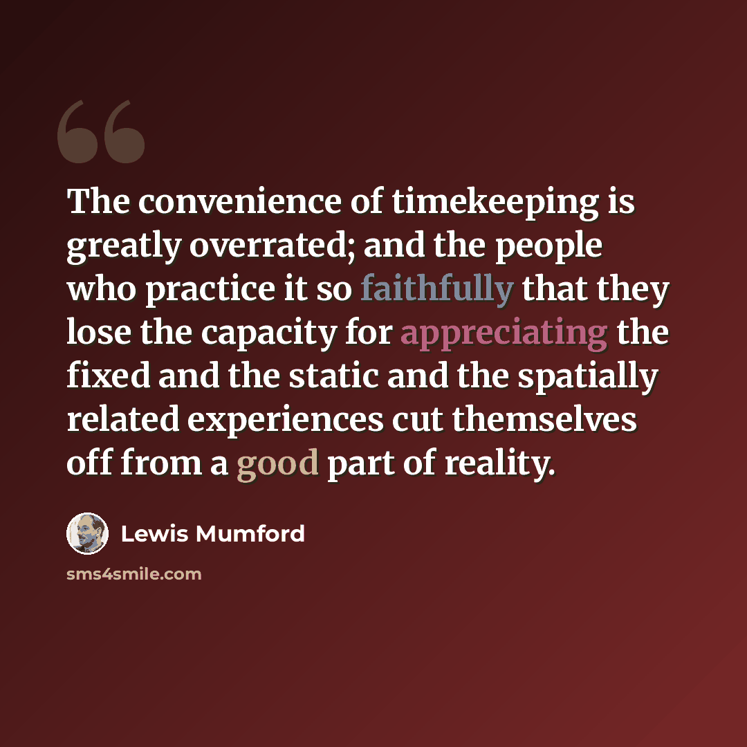 “The convenience of timekeeping is greatly overrated; and the people who practice it so faithfully that they lose the capacity for appreciating the fixed and the static and the spatially related experiences cut themselves off from a good part of reality.” quote by Lewis Mumford