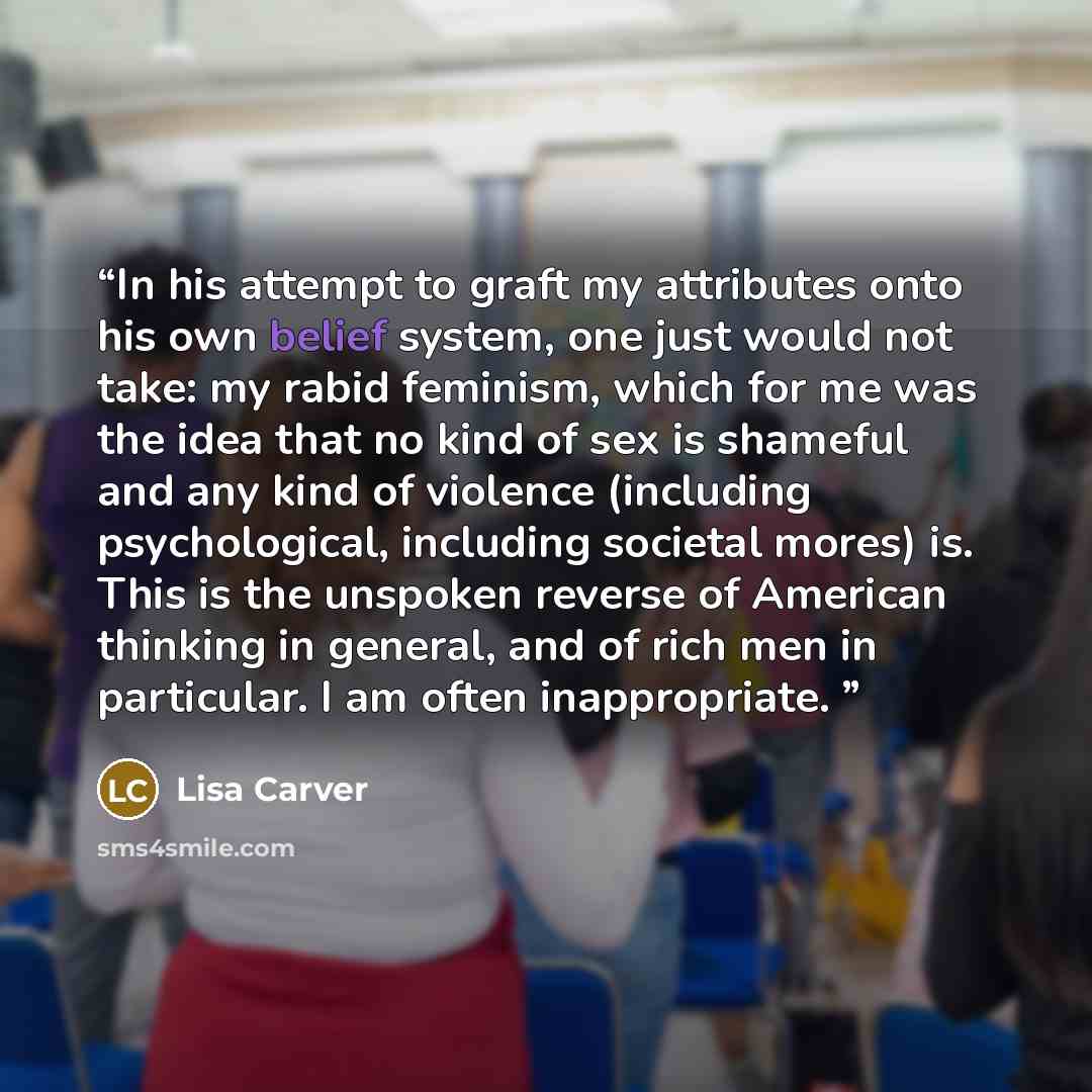 “In his attempt to graft my attributes onto his own belief system, one just would not take: my rabid feminism, which for me was the idea that no kind of sex is shameful and any kind of violence (including psychological, including societal mores) is. This is the unspoken reverse of American thinking…” quote by Lisa Carver