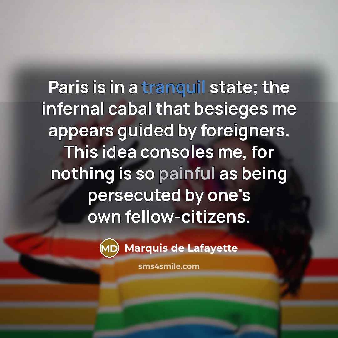 “Paris is in a tranquil state; the infernal cabal that besieges me appears guided by foreigners. This idea consoles me, for nothing is so painful as being persecuted by one's own fellow-citizens.” quote by Marquis de Lafayette