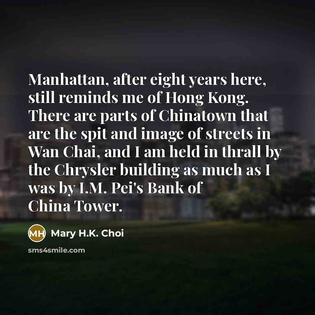 “Manhattan, after eight years here, still reminds me of Hong Kong. There are parts of Chinatown that are the spit and image of streets in Wan Chai, and I am held in thrall by the Chrysler building as much as I was by I.M. Pei's Bank of China Tower.” quote by Mary H.K. Choi