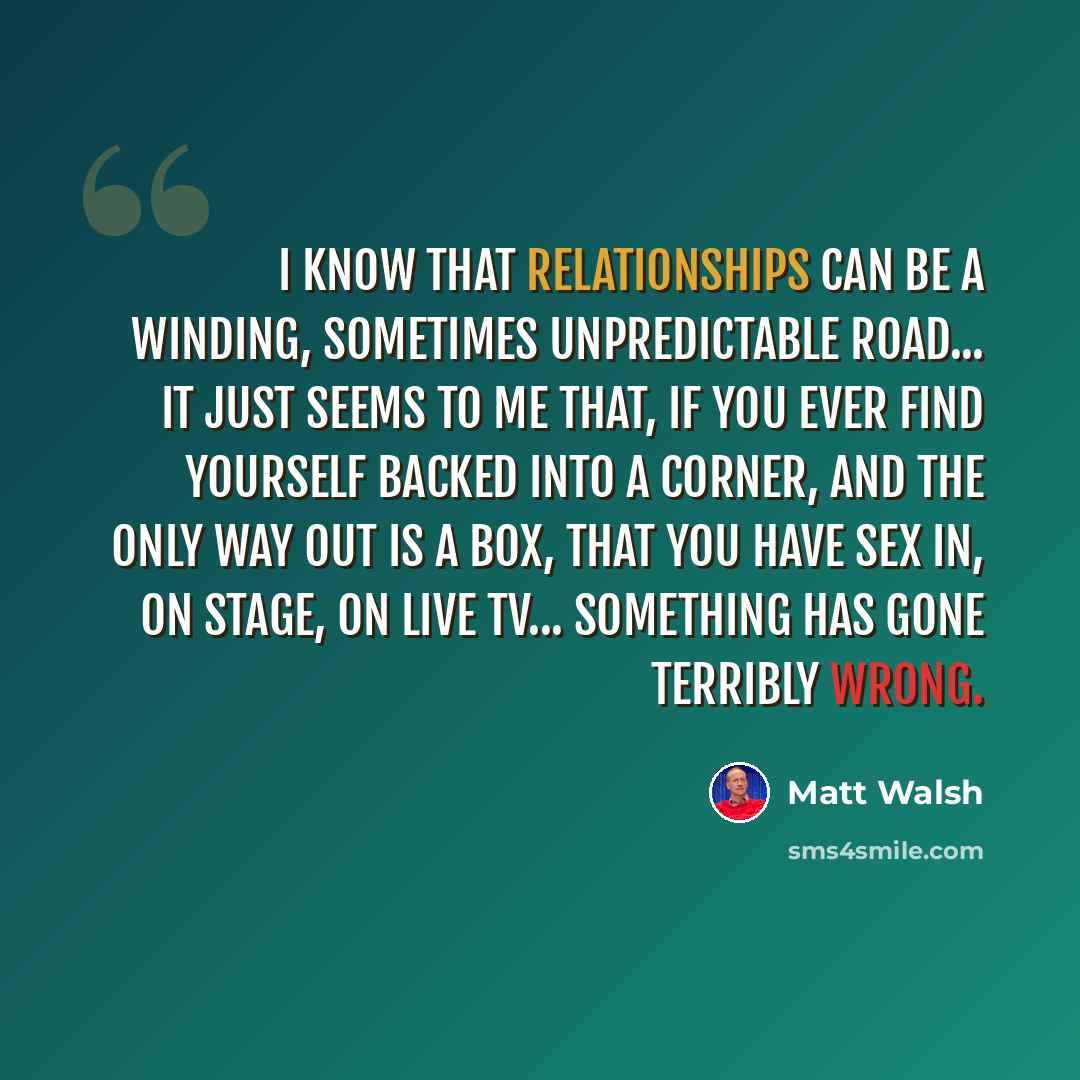 “I know that relationships can be a winding, sometimes unpredictable road... it just seems to me that, if you ever find yourself backed into a corner, and the only way out is a box, that you have sex in, on stage, on live TV... something has gone terribly wrong.” quote by Matt Walsh