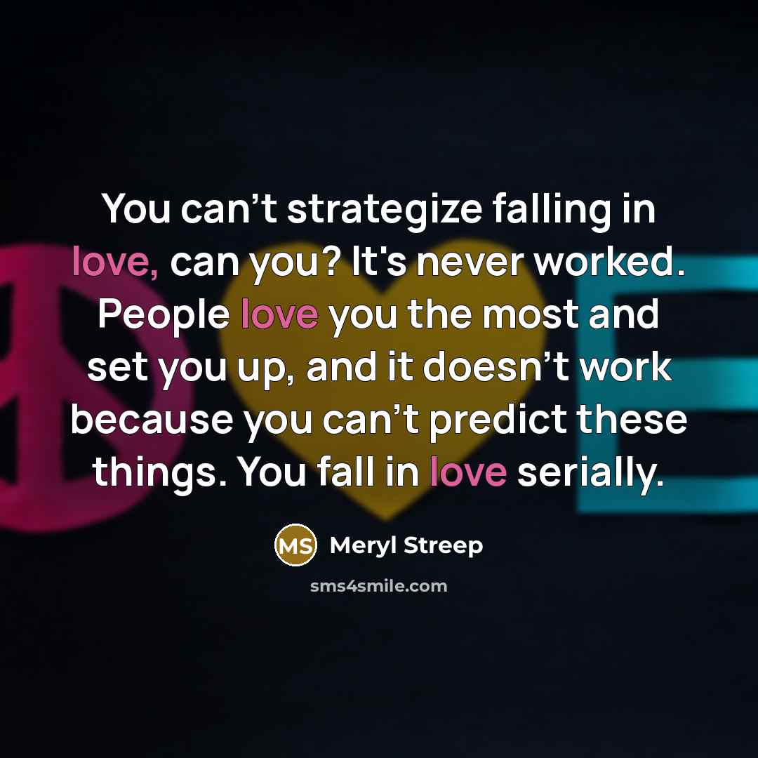 “You can't strategize falling in love, can you? It's never worked. People love you the most and set you up, and it doesn't work because you can't predict these things. You fall in love serially.” quote by Meryl Streep