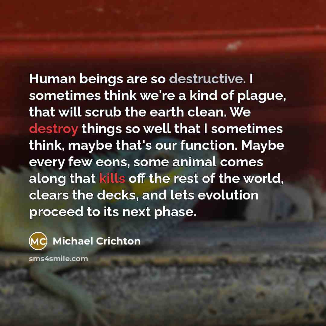 “Human beings are so destructive. I sometimes think we're a kind of plague, that will scrub the earth clean. We destroy things so well that I sometimes think, maybe that's our function. Maybe every few eons, some animal comes along that kills off the rest of the world, clears the decks, and lets…” quote by Michael Crichton