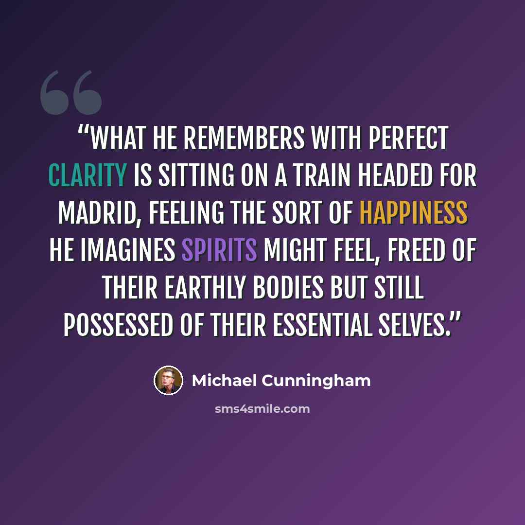 “What he remembers with perfect clarity is sitting on a train headed for Madrid, feeling the sort of happiness he imagines spirits might feel, freed of their earthly bodies but still possessed of their essential selves.” quote by Michael Cunningham