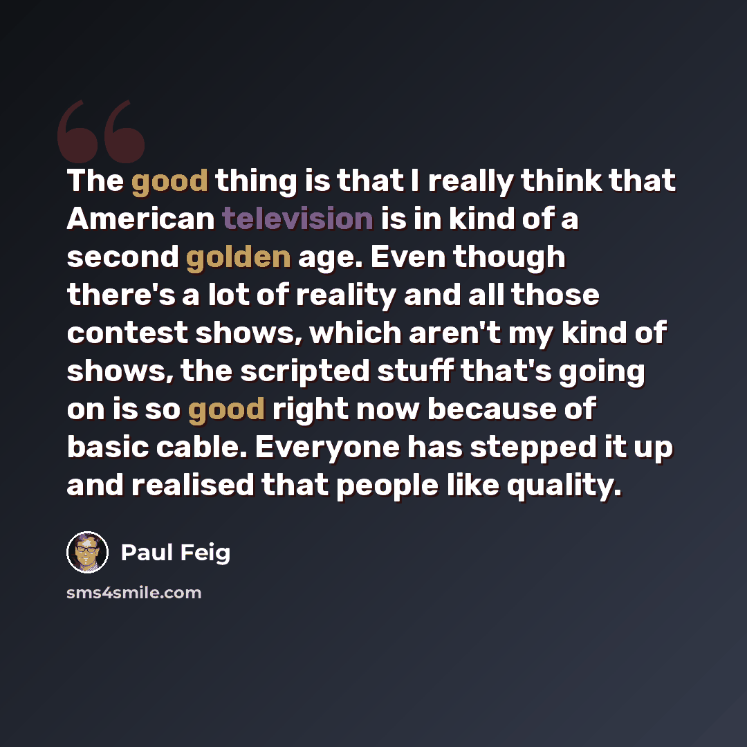 “The good thing is that I really think that American television is in kind of a second golden age. Even though there's a lot of reality and all those contest shows, which aren't my kind of shows, the scripted stuff that's going on is so good right now because of basic cable. Everyone has stepped it…” quote by Paul Feig