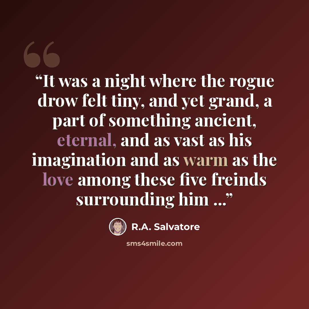 “It was a night where the rogue drow felt tiny, and yet grand, a part of something ancient, eternal, and as vast as his imagination and as warm as the love among these five freinds surrounding him ...” quote by R.A. Salvatore