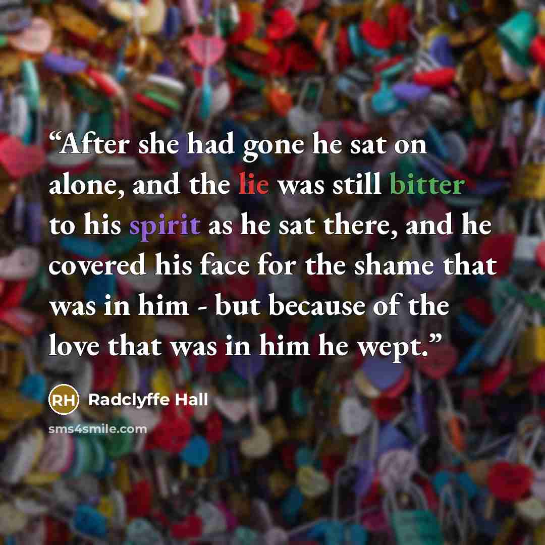 “After she had gone he sat on alone, and the lie was still bitter to his spirit as he sat there, and he covered his face for the shame that was in him - but because of the love that was in him he wept.” quote by Radclyffe Hall