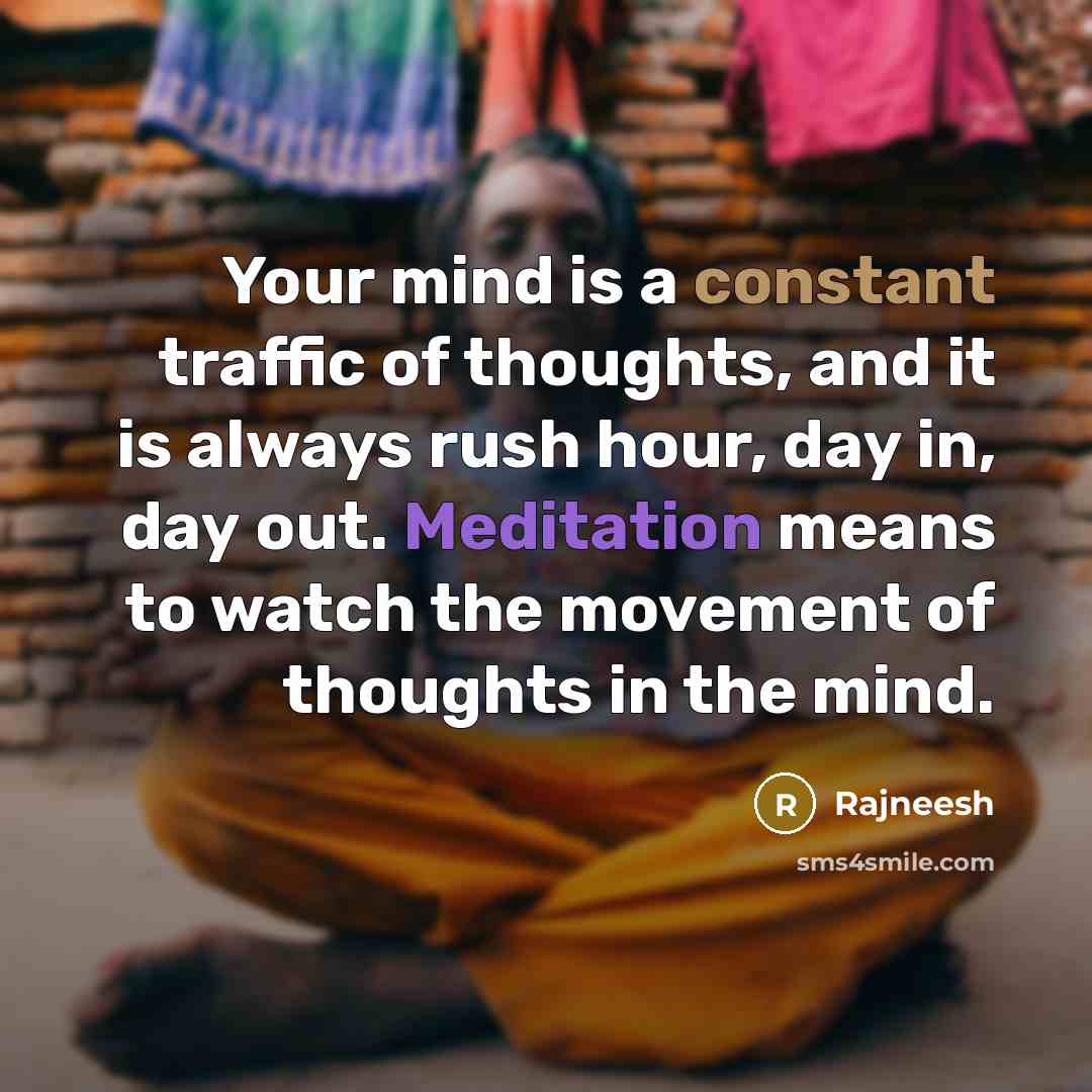 “Your mind is a constant traffic of thoughts, and it is always rush hour, day in, day out. Meditation means to watch the movement of thoughts in the mind.” quote by Rajneesh