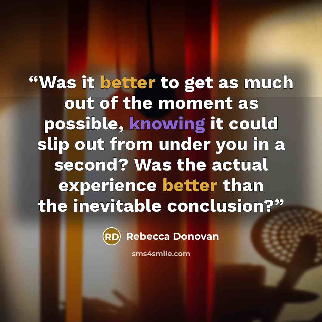 “Was it better to get as much out of the moment as possible, knowing it could slip out from under you in a second? Was the actual experience better than the inevitable conclusion?” quote by Rebecca Donovan
