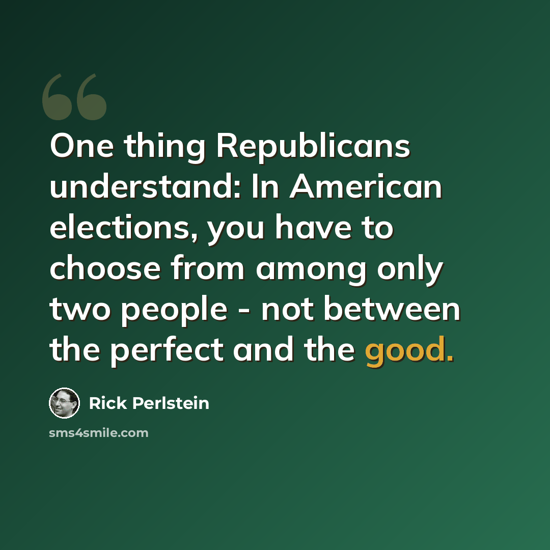 “One thing Republicans understand: In American elections, you have to choose from among only two people - not between the perfect and the good.” quote by Rick Perlstein