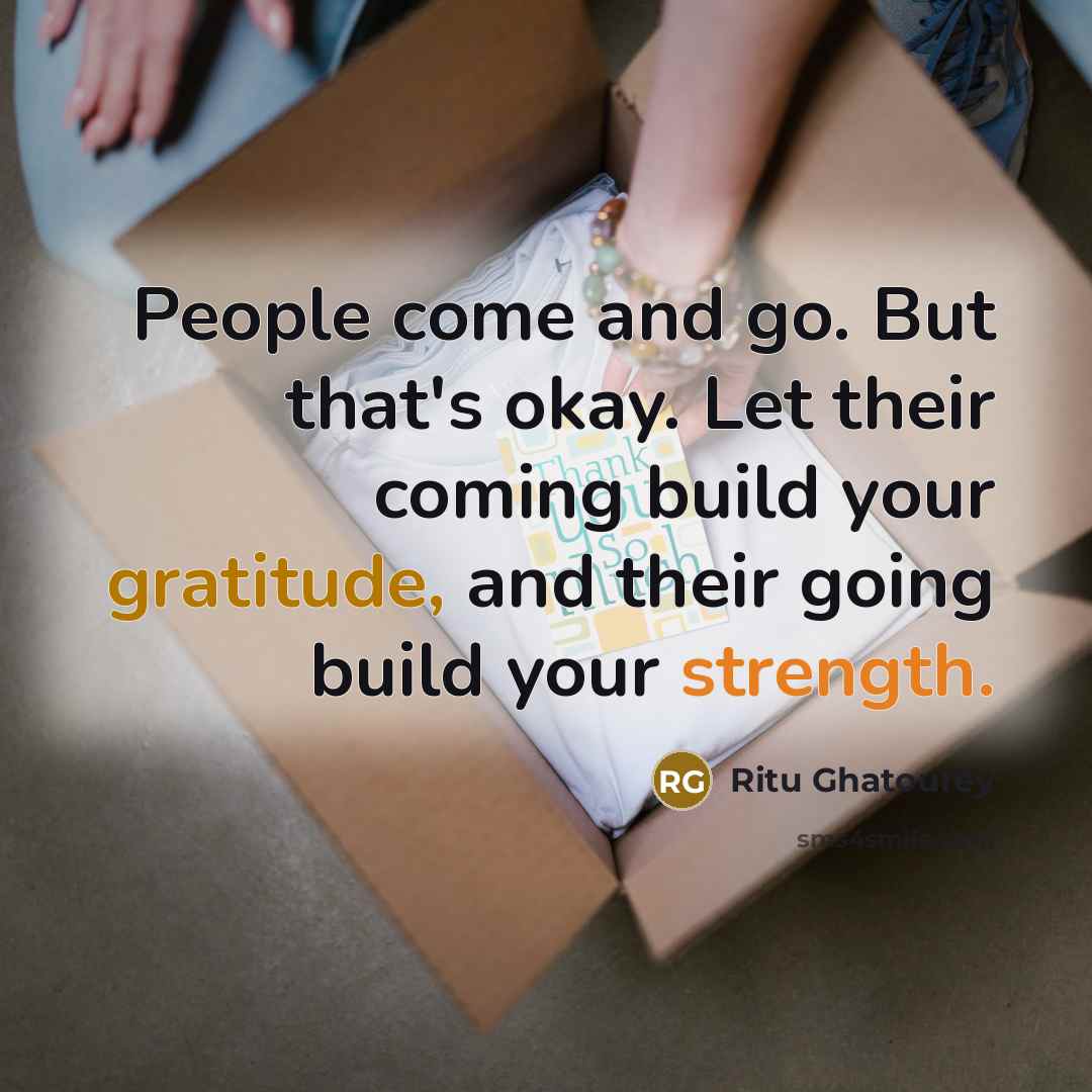 “People come and go. But that's okay. Let their coming build your gratitude, and their going build your strength.” quote by Ritu Ghatourey