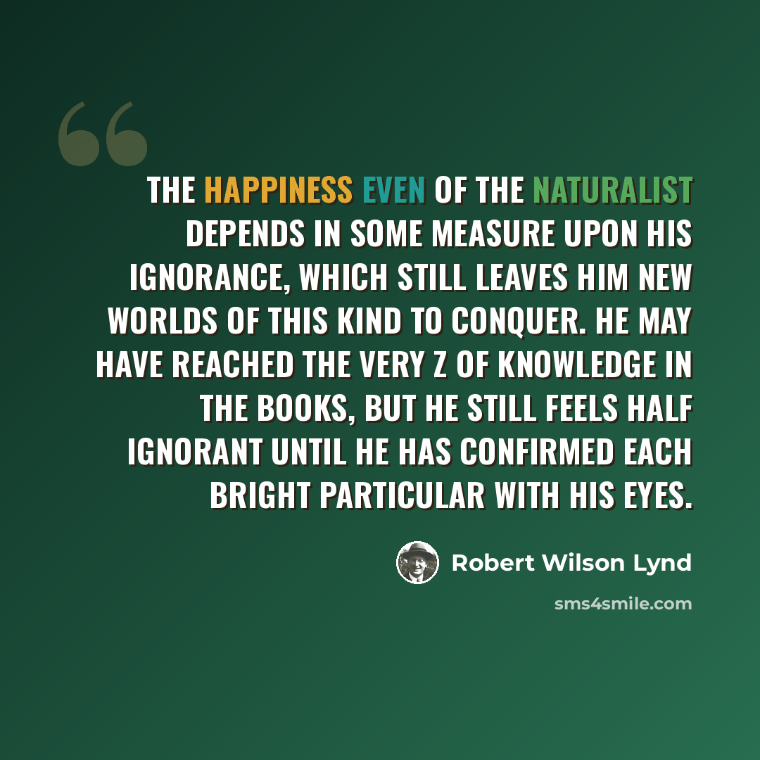 “The happiness even of the naturalist depends in some measure upon his ignorance, which still leaves him new worlds of this kind to conquer. He may have reached the very Z of knowledge in the books, but he still feels half ignorant until he has confirmed each bright particular with his eyes.” quote by Robert Wilson Lynd
