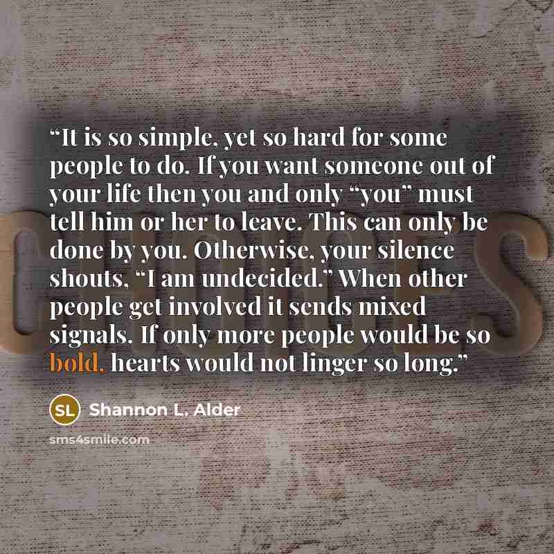“It is so simple, yet so hard for some people to do. If you want someone out of your life then you and only “you” must tell him or her to leave. This can only be done by you. Otherwise, your silence shouts, “I am undecided.” When other people get involved it sends mixed signals. If only more people…” quote by Shannon L. Alder