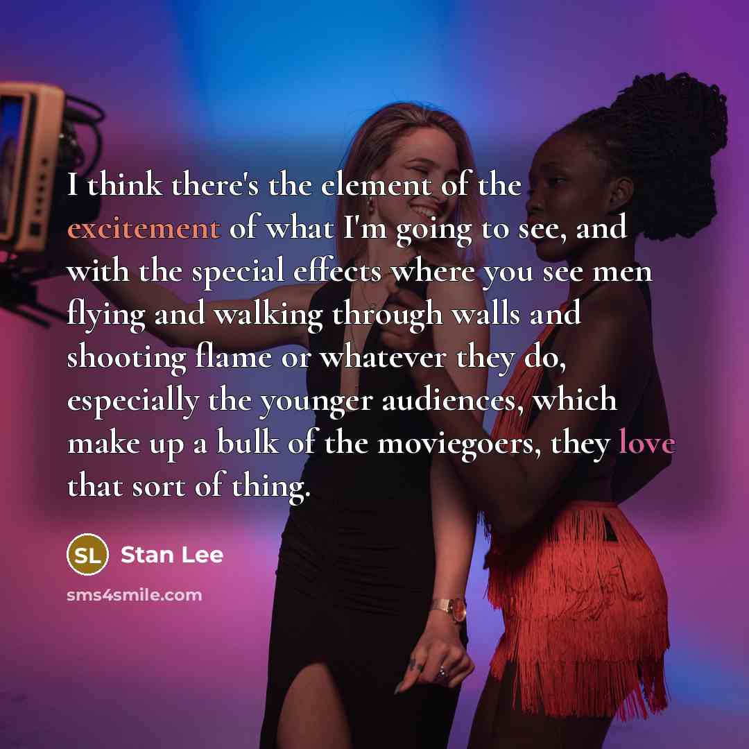 “I think there's the element of the excitement of what I'm going to see, and with the special effects where you see men flying and walking through walls and shooting flame or whatever they do, especially the younger audiences, which make up a bulk of the moviegoers, they love that sort of thing.” quote by Stan Lee