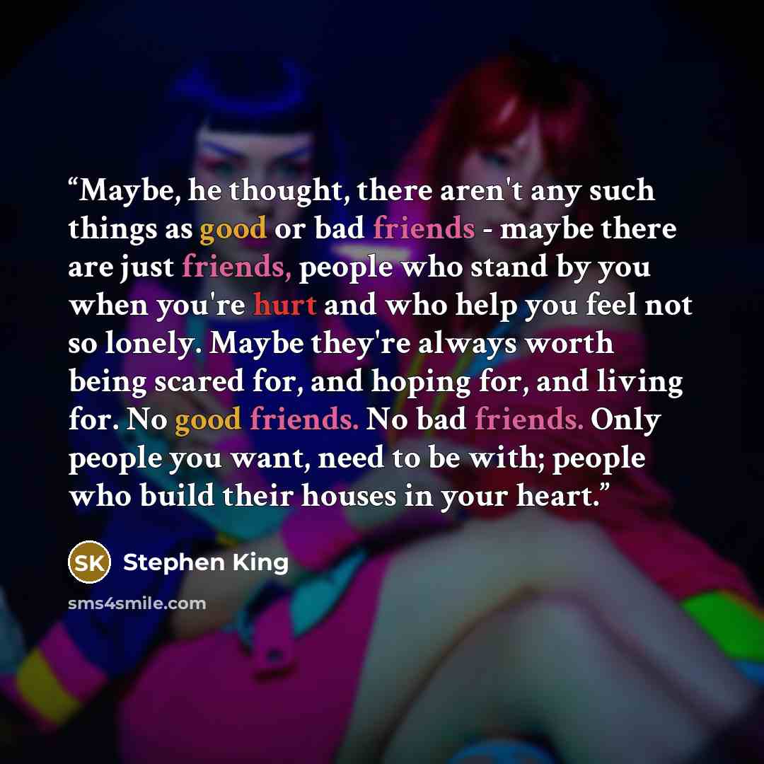 “Maybe, he thought, there aren't any such things as good or bad friends - maybe there are just friends, people who stand by you when you're hurt and who help you feel not so lonely. Maybe they're always worth being scared for, and hoping for, and living for. No good friends. No bad friends. Only…” quote by Stephen King