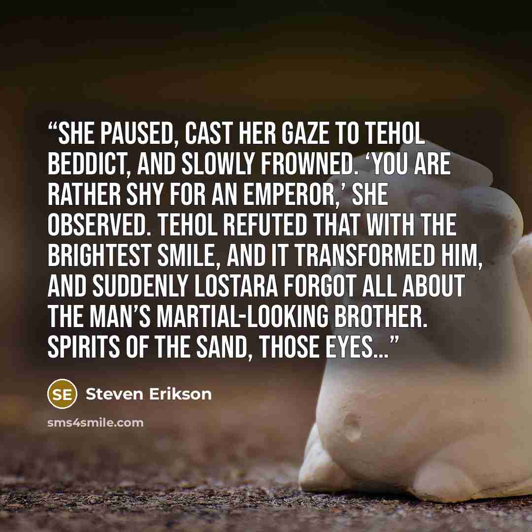 “She paused, cast her gaze to Tehol Beddict, and slowly frowned. ‘You are rather shy for an emperor,’ she observed. Tehol refuted that with the brightest smile, and it transformed him, and suddenly Lostara forgot all about the man’s martial-looking brother. Spirits of the sand, those eyes…” quote by Steven Erikson