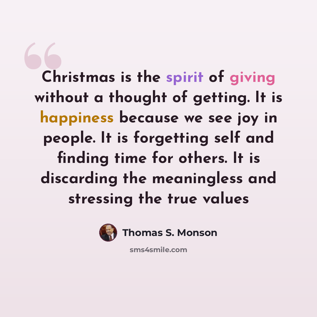 “Christmas is the spirit of giving without a thought of getting. It is happiness because we see joy in people. It is forgetting self and finding time for others. It is discarding the meaningless and stressing the true values” quote by Thomas S. Monson