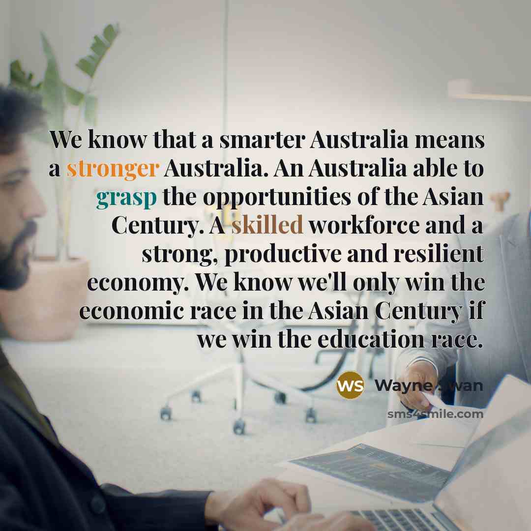 “We know that a smarter Australia means a stronger Australia. An Australia able to grasp the opportunities of the Asian Century. A skilled workforce and a strong, productive and resilient economy. We know we'll only win the economic race in the Asian Century if we win the education race.” quote by Wayne Swan
