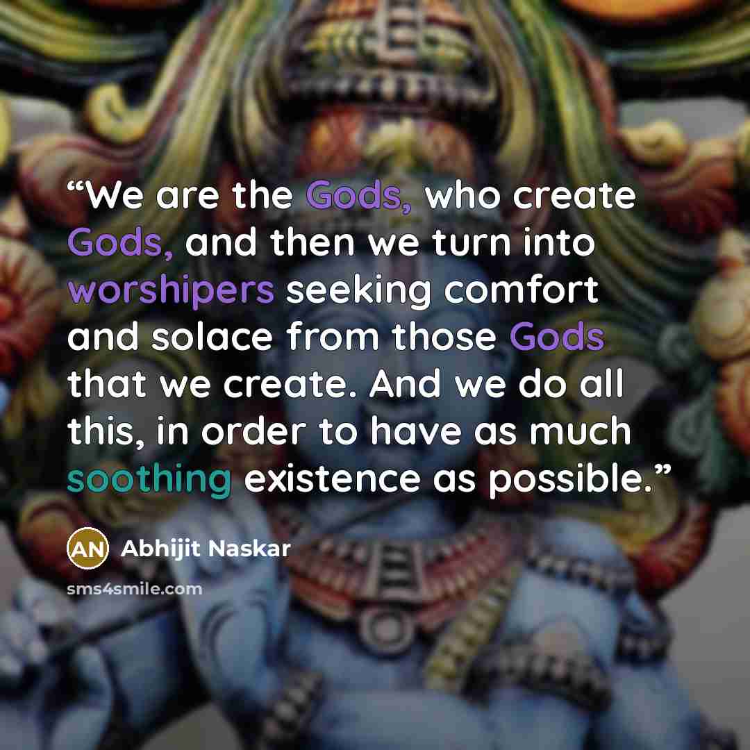 “We are the Gods, who create Gods, and then we turn into worshipers seeking comfort and solace from those Gods that we create. And we do all this, in order to have as much soothing existence as possible.” quote by Abhijit Naskar
