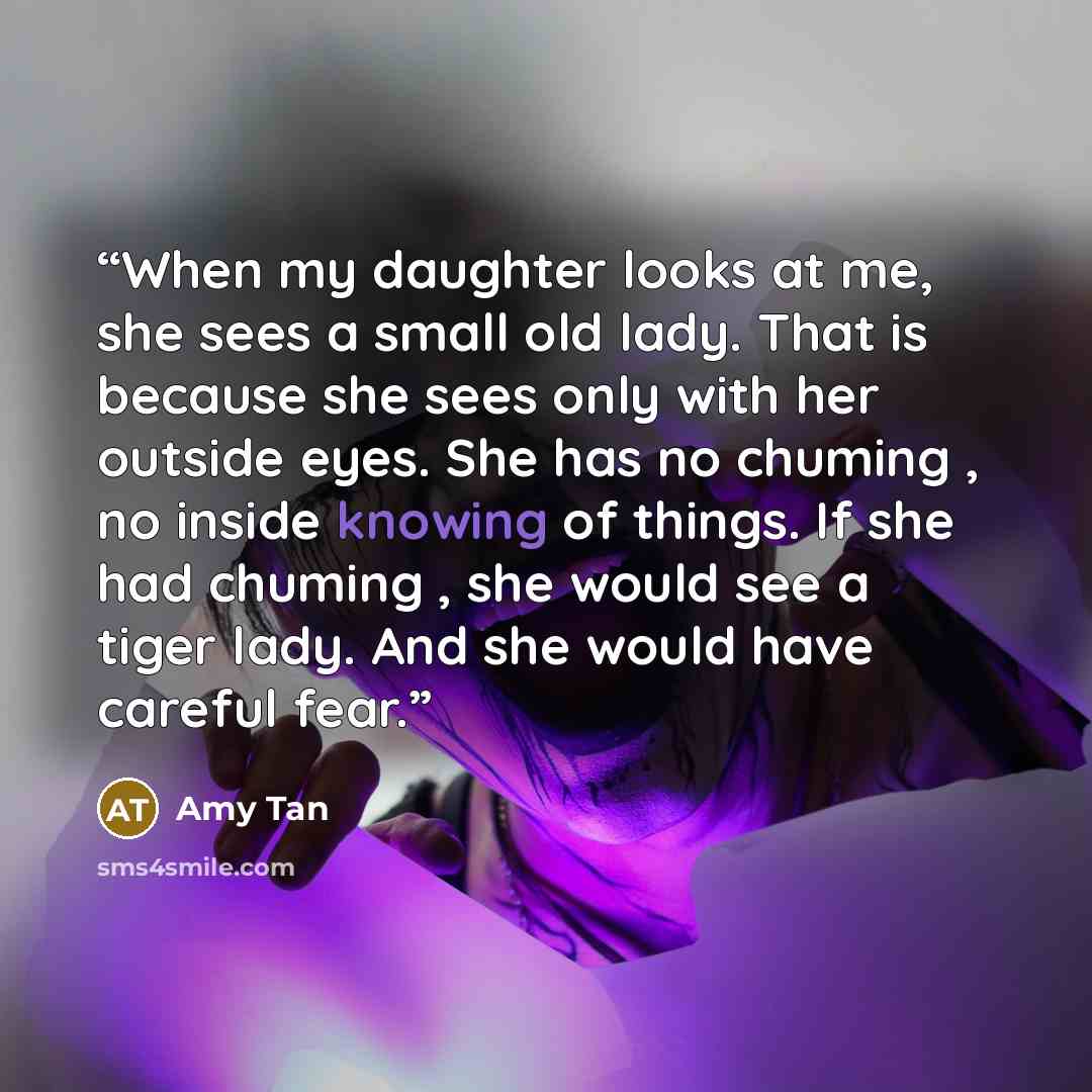 “When my daughter looks at me, she sees a small old lady. That is because she sees only with her outside eyes. She has no chuming , no inside knowing of things. If she had chuming , she would see a tiger lady. And she would have careful fear.” quote by Amy Tan