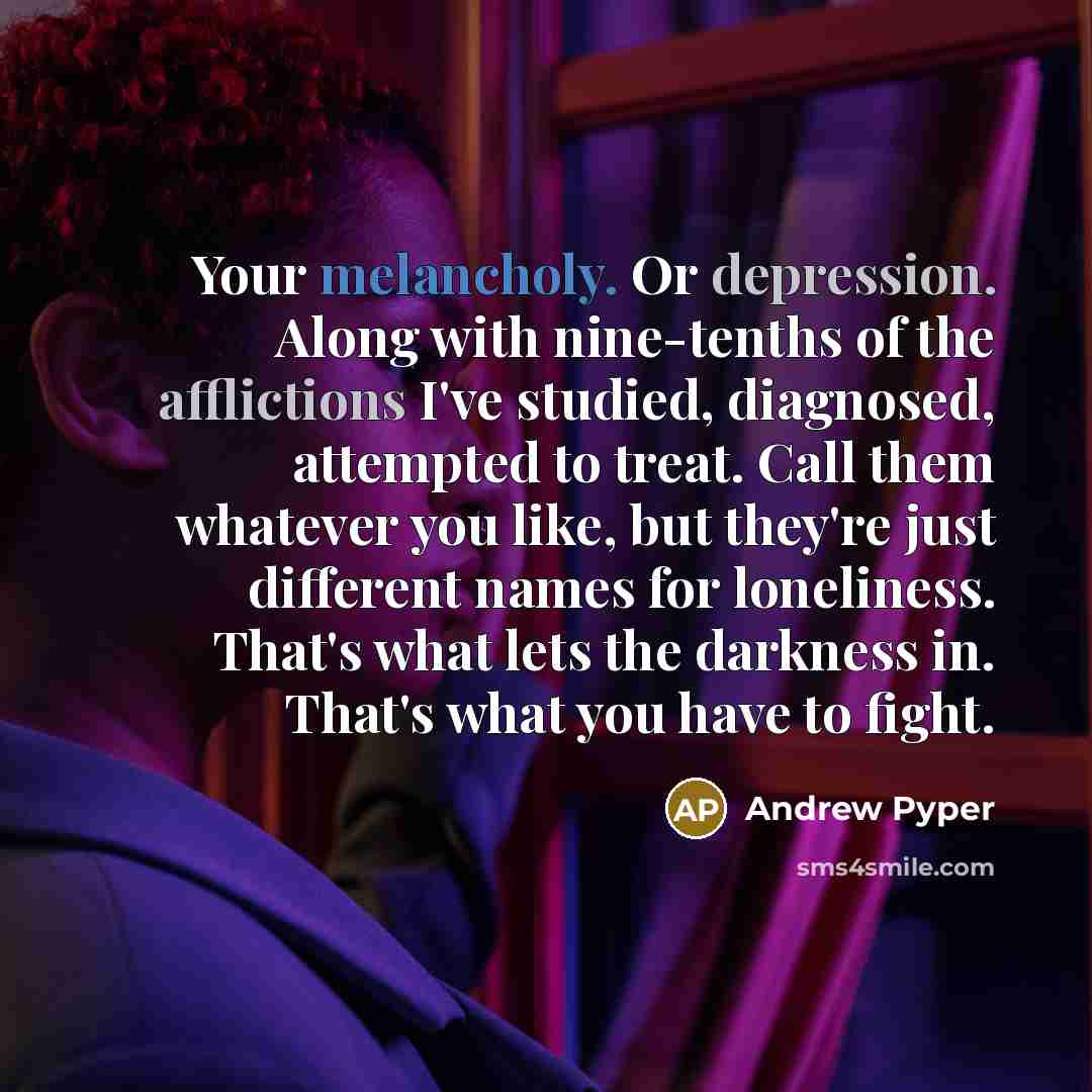 “Your melancholy. Or depression. Along with nine-tenths of the afflictions I've studied, diagnosed, attempted to treat. Call them whatever you like, but they're just different names for loneliness. That's what lets the darkness in. That's what you have to fight.” quote by Andrew Pyper