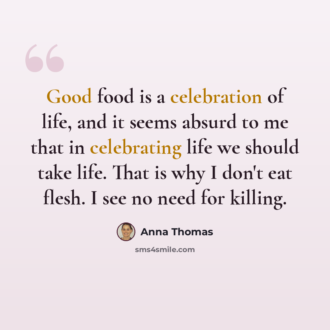 “Good food is a celebration of life, and it seems absurd to me that in celebrating life we should take life. That is why I don't eat flesh. I see no need for killing.” quote by Anna Thomas