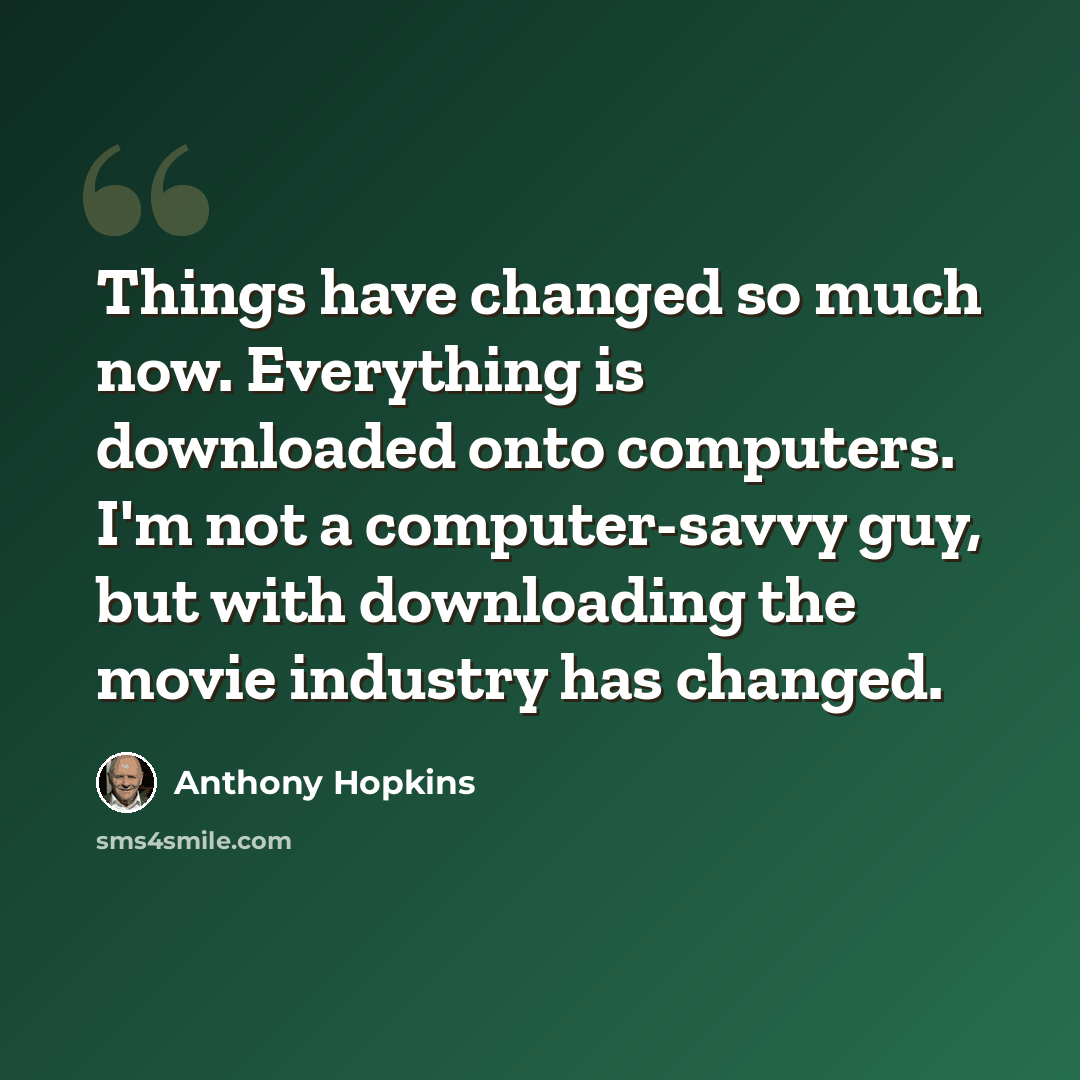 “Things have changed so much now. Everything is downloaded onto computers. I'm not a computer-savvy guy, but with downloading the movie industry has changed.” quote by Anthony Hopkins