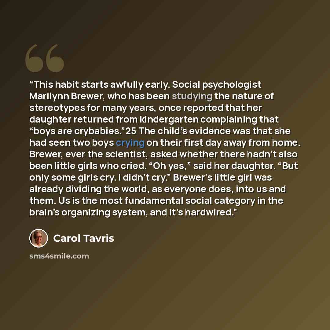 “This habit starts awfully early. Social psychologist Marilynn Brewer, who has been studying the nature of stereotypes for many years, once reported that her daughter returned from kindergarten complaining that “boys are crybabies.”25 The child’s evidence was that she had seen two boys crying on…” quote by Carol Tavris