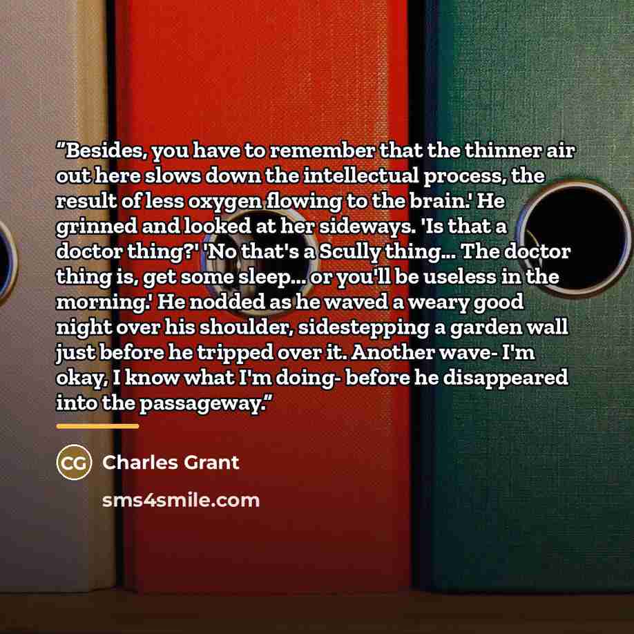 “Besides, you have to remember that the thinner air out here slows down the intellectual process, the result of less oxygen flowing to the brain.' He grinned and looked at her sideways. 'Is that a doctor thing?' 'No that's a Scully thing... The doctor thing is, get some sleep... or you'll be…” quote by Charles Grant