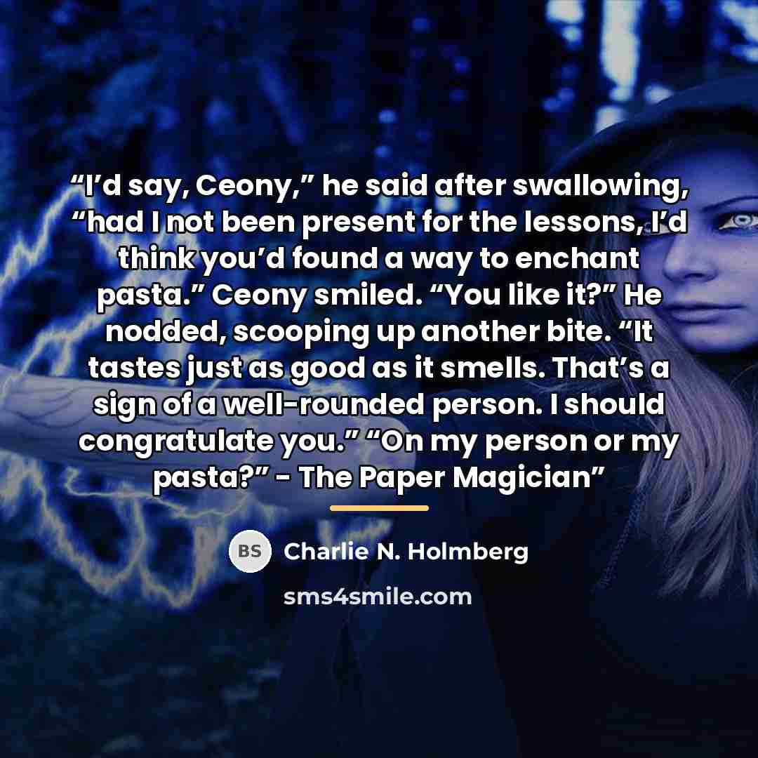 “I’d say, Ceony,” he said after swallowing, “had I not been present for the lessons, I’d think you’d found a way to enchant pasta.” Ceony smiled. “You like it?” He nodded, scooping up another bite. “It tastes just as good as it smells. That’s a sign of a well-rounded person. I should congratulate…” quote by Charlie N. Holmberg