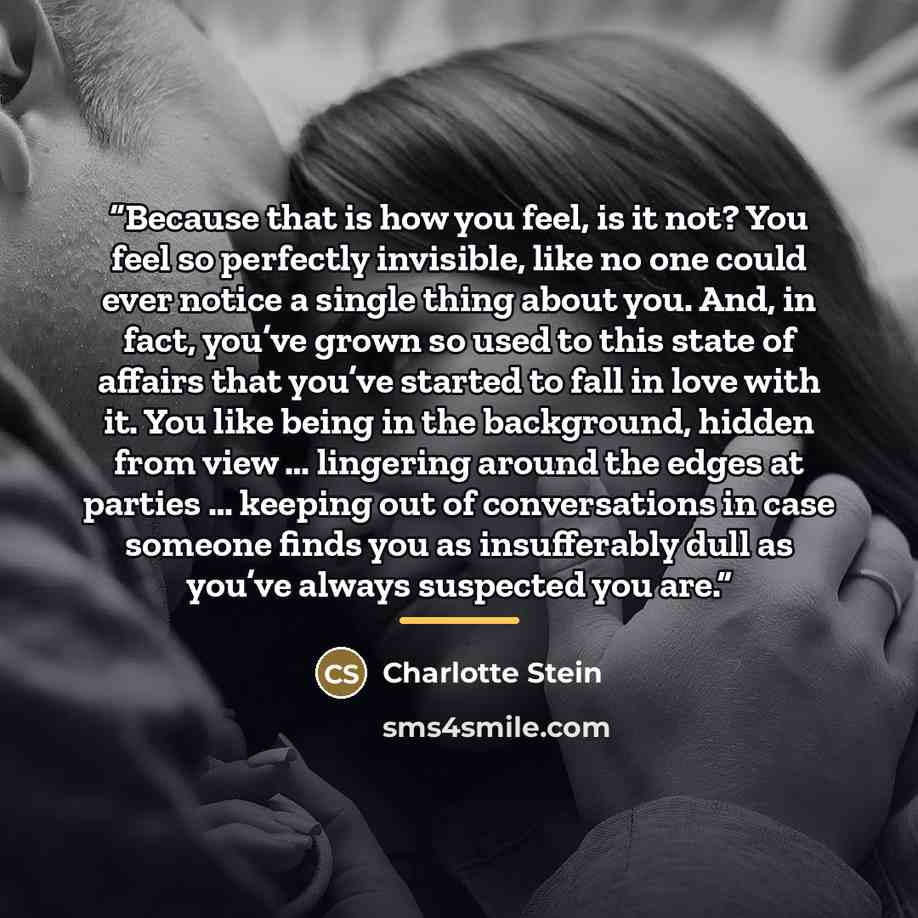 “Because that is how you feel, is it not? You feel so perfectly invisible, like no one could ever notice a single thing about you. And, in fact, you’ve grown so used to this state of affairs that you’ve started to fall in love with it. You like being in the background, hidden from view … lingering…” quote by Charlotte Stein