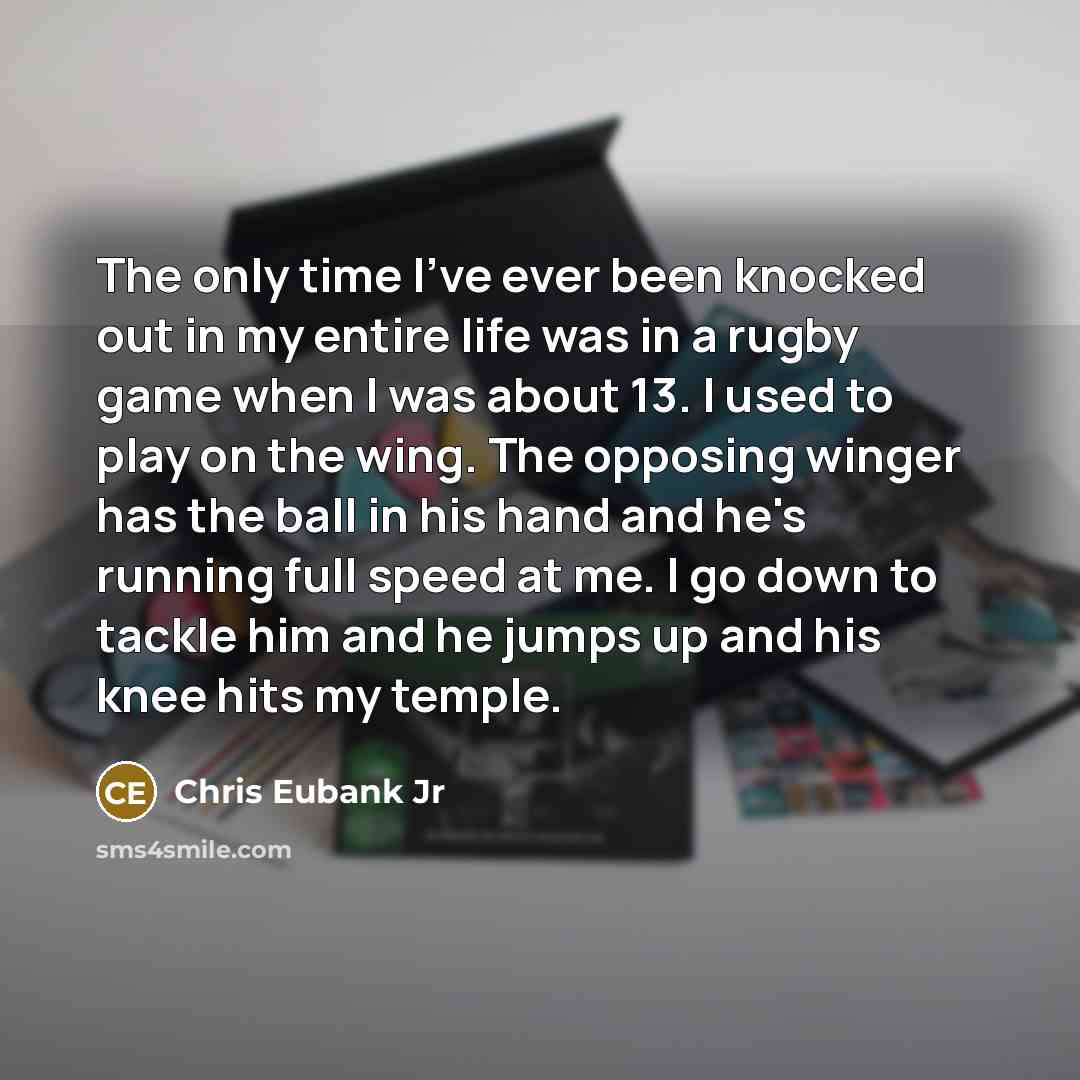 “The only time I've ever been knocked out in my entire life was in a rugby game when I was about 13. I used to play on the wing. The opposing winger has the ball in his hand and he's running full speed at me. I go down to tackle him and he jumps up and his knee hits my temple.” quote by Chris Eubank Jr