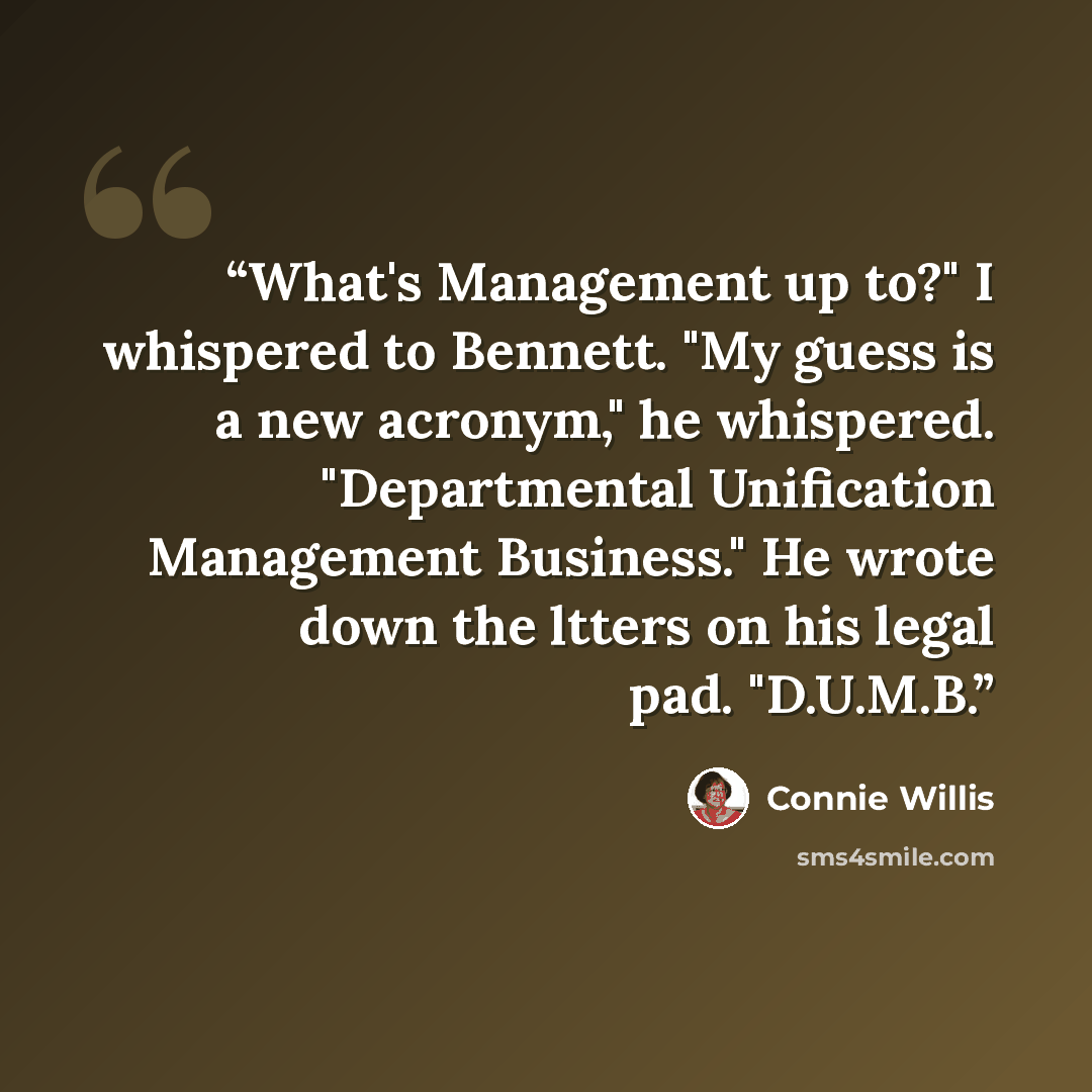 “What's Management up to?" I whispered to Bennett. "My guess is a new acronym," he whispered. "Departmental Unification Management Business." He wrote down the ltters on his legal pad. "D.U.M.B.” quote by Connie Willis