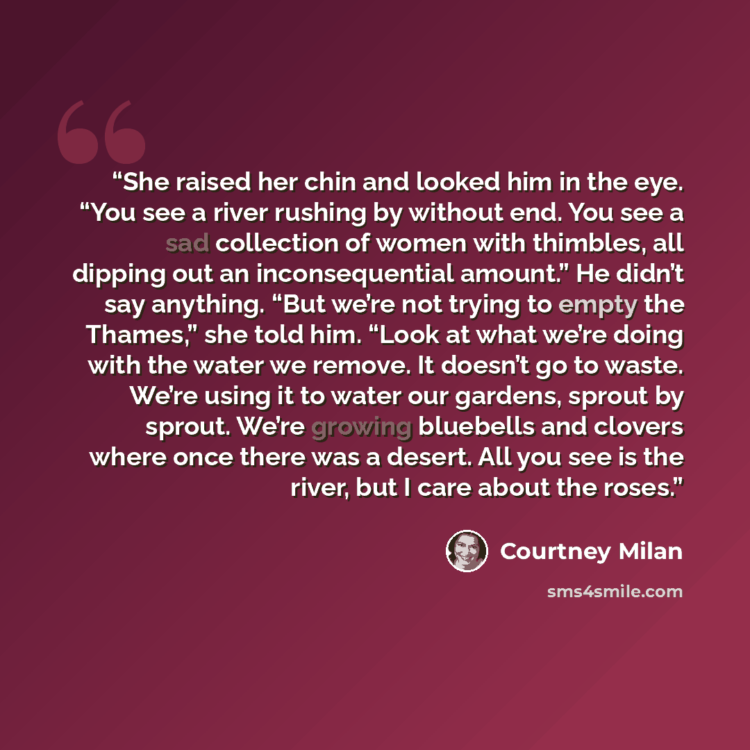 “She raised her chin and looked him in the eye. “You see a river rushing by without end. You see a sad collection of women with thimbles, all dipping out an inconsequential amount.” He didn’t say anything. “But we’re not trying to empty the Thames,” she told him. “Look at what we’re doing with the…” quote by Courtney Milan